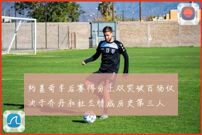 约基奇季后赛得分上双突破百场仅次于乔丹和杜兰特成历史第三人