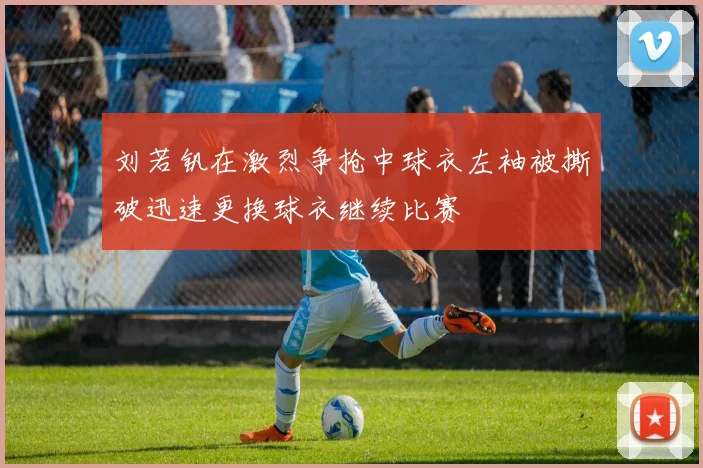刘若钒在激烈争抢中球衣左袖被撕破迅速更换球衣继续比赛