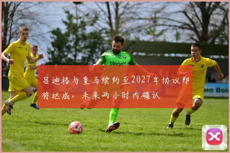 吕迪格与皇马续约至2027年协议即将达成，未来两小时内确认