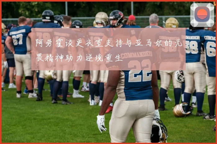 阿劳霍谈更衣室支持与亚马尔的无畏精神助力逆境重生