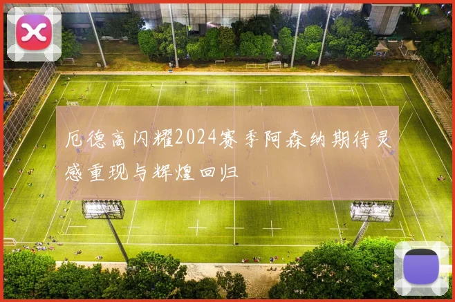 厄德高闪耀2024赛季阿森纳期待灵感重现与辉煌回归